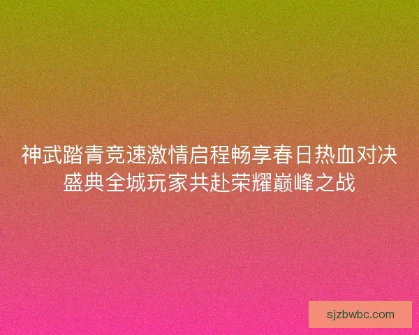 神武踏青竞速激情启程畅享春日热血对决盛典全城玩家共赴荣耀巅峰之战