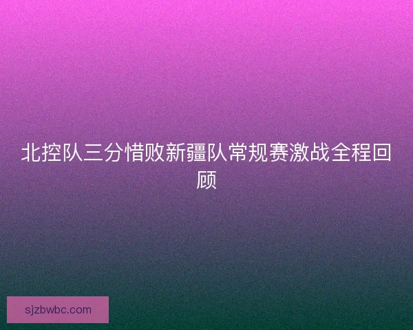 北控队三分惜败新疆队常规赛激战全程回顾