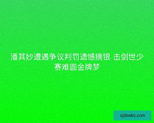 潘其妙遭遇争议判罚遗憾摘银 击剑世少赛难圆金牌梦