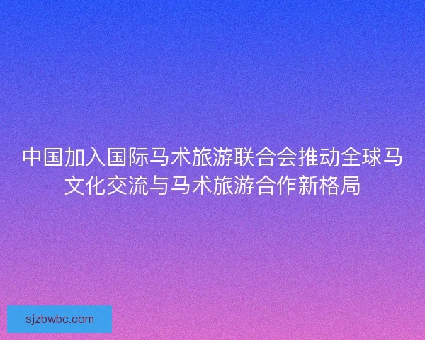 中国加入国际马术旅游联合会推动全球马文化交流与马术旅游合作新格局